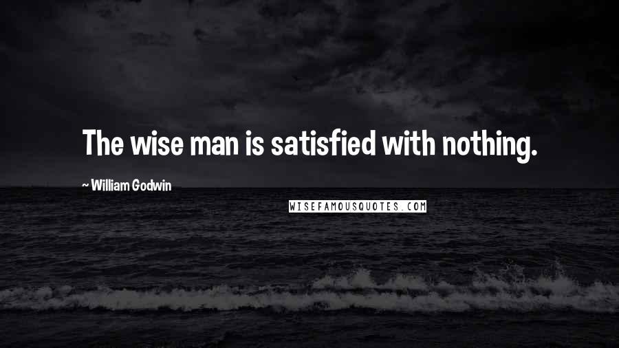 William Godwin Quotes: The wise man is satisfied with nothing.