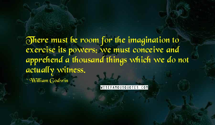 William Godwin Quotes: There must be room for the imagination to exercise its powers; we must conceive and apprehend a thousand things which we do not actually witness.
