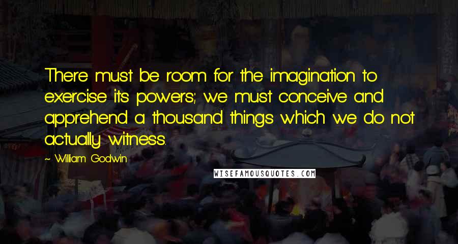 William Godwin Quotes: There must be room for the imagination to exercise its powers; we must conceive and apprehend a thousand things which we do not actually witness.