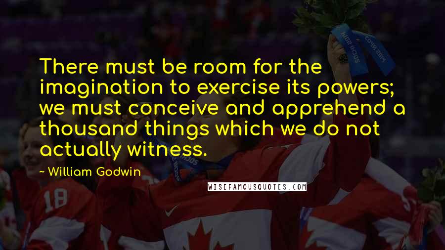 William Godwin Quotes: There must be room for the imagination to exercise its powers; we must conceive and apprehend a thousand things which we do not actually witness.