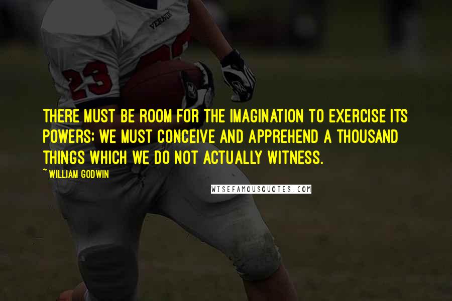 William Godwin Quotes: There must be room for the imagination to exercise its powers; we must conceive and apprehend a thousand things which we do not actually witness.