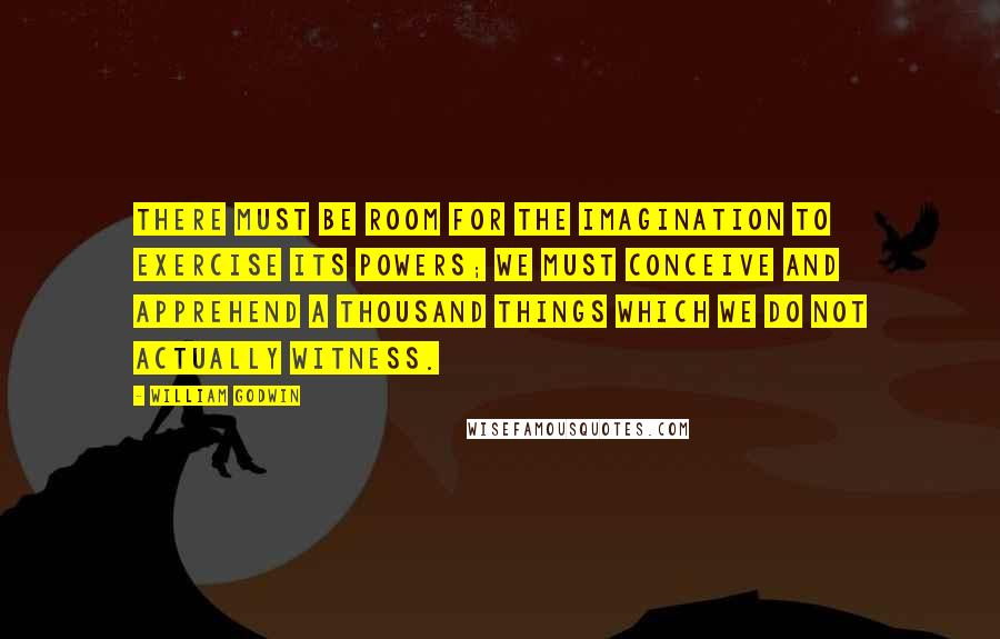 William Godwin Quotes: There must be room for the imagination to exercise its powers; we must conceive and apprehend a thousand things which we do not actually witness.