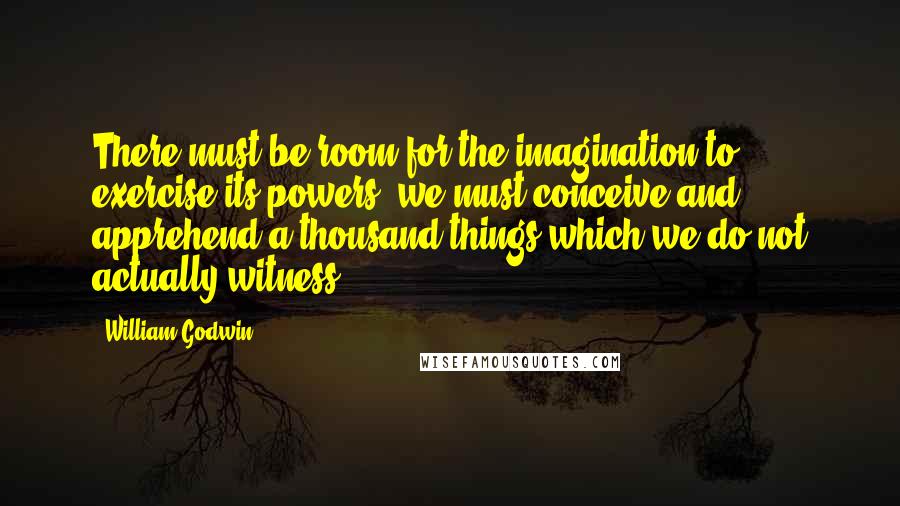 William Godwin Quotes: There must be room for the imagination to exercise its powers; we must conceive and apprehend a thousand things which we do not actually witness.