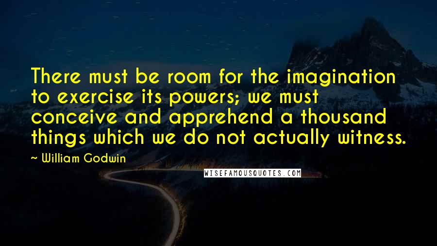 William Godwin Quotes: There must be room for the imagination to exercise its powers; we must conceive and apprehend a thousand things which we do not actually witness.