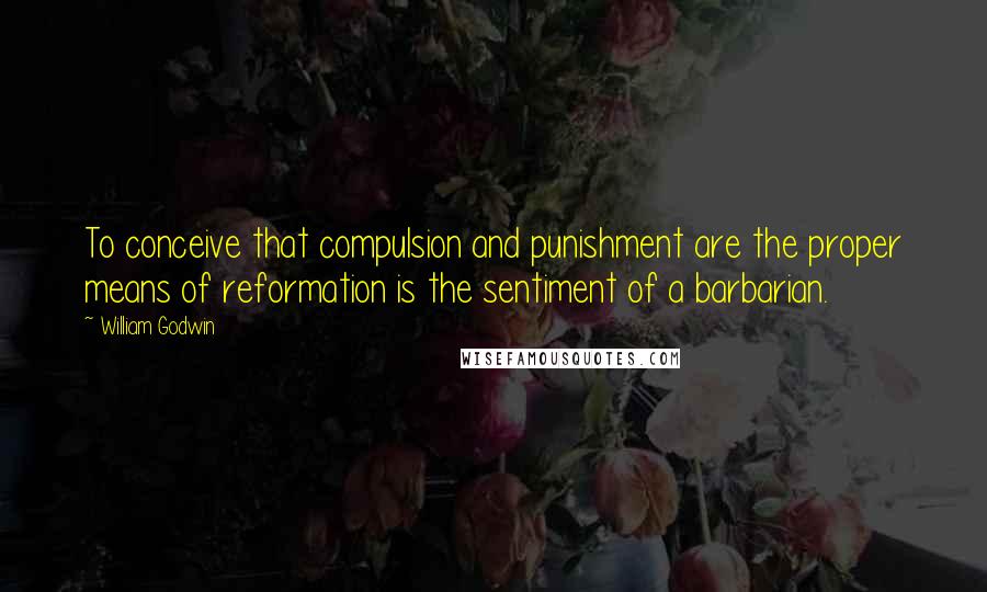 William Godwin Quotes: To conceive that compulsion and punishment are the proper means of reformation is the sentiment of a barbarian.