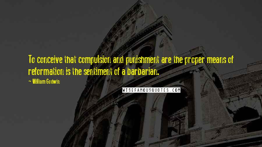 William Godwin Quotes: To conceive that compulsion and punishment are the proper means of reformation is the sentiment of a barbarian.