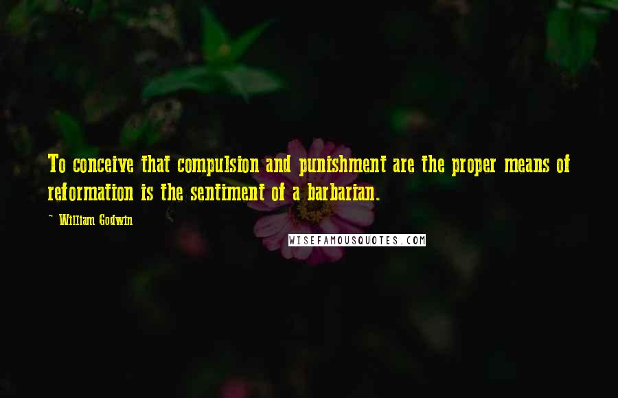 William Godwin Quotes: To conceive that compulsion and punishment are the proper means of reformation is the sentiment of a barbarian.