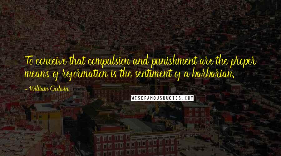 William Godwin Quotes: To conceive that compulsion and punishment are the proper means of reformation is the sentiment of a barbarian.