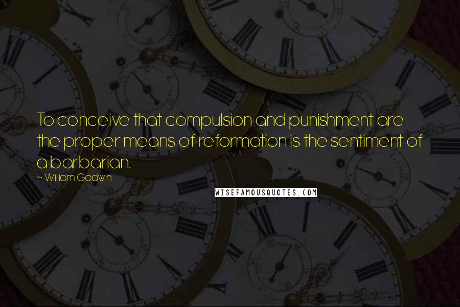 William Godwin Quotes: To conceive that compulsion and punishment are the proper means of reformation is the sentiment of a barbarian.