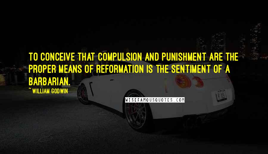 William Godwin Quotes: To conceive that compulsion and punishment are the proper means of reformation is the sentiment of a barbarian.