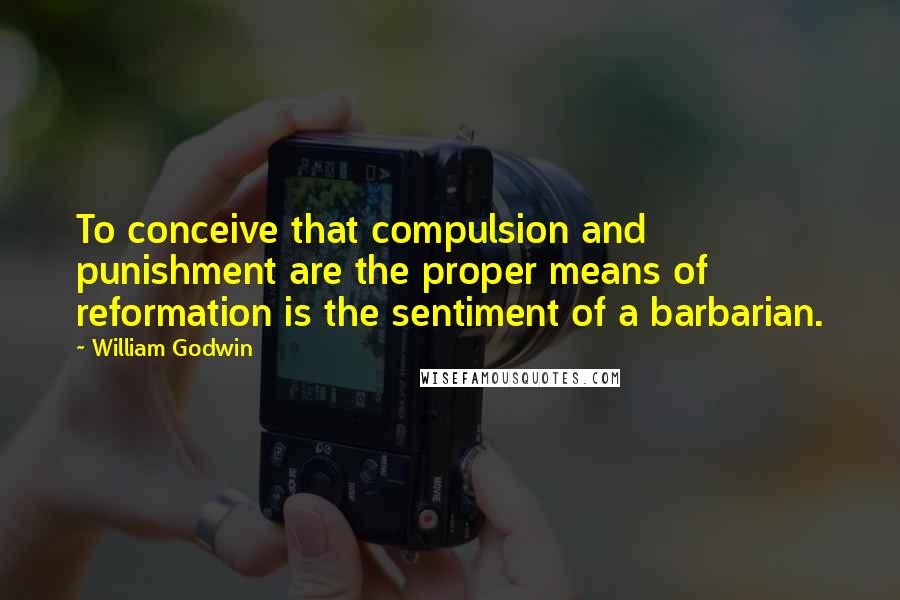 William Godwin Quotes: To conceive that compulsion and punishment are the proper means of reformation is the sentiment of a barbarian.