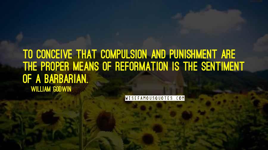 William Godwin Quotes: To conceive that compulsion and punishment are the proper means of reformation is the sentiment of a barbarian.