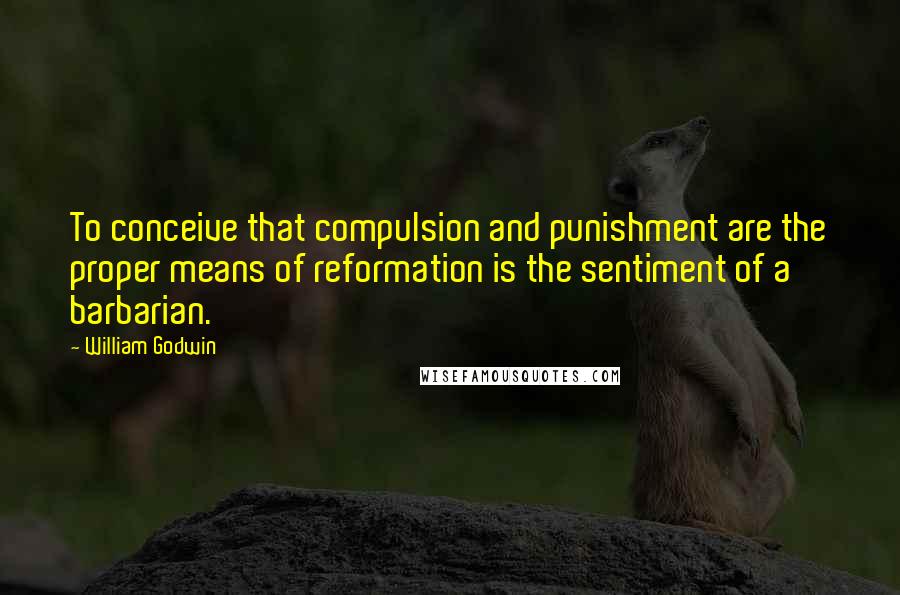 William Godwin Quotes: To conceive that compulsion and punishment are the proper means of reformation is the sentiment of a barbarian.