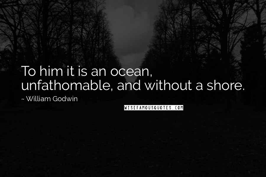 William Godwin Quotes: To him it is an ocean, unfathomable, and without a shore.