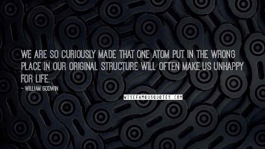 William Godwin Quotes: We are so curiously made that one atom put in the wrong place in our original structure will often make us unhappy for life.