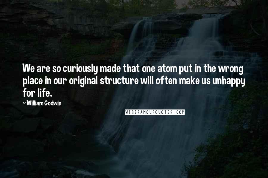 William Godwin Quotes: We are so curiously made that one atom put in the wrong place in our original structure will often make us unhappy for life.