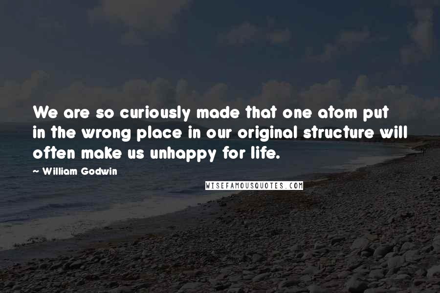 William Godwin Quotes: We are so curiously made that one atom put in the wrong place in our original structure will often make us unhappy for life.