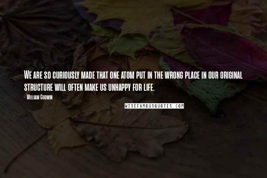 William Godwin Quotes: We are so curiously made that one atom put in the wrong place in our original structure will often make us unhappy for life.