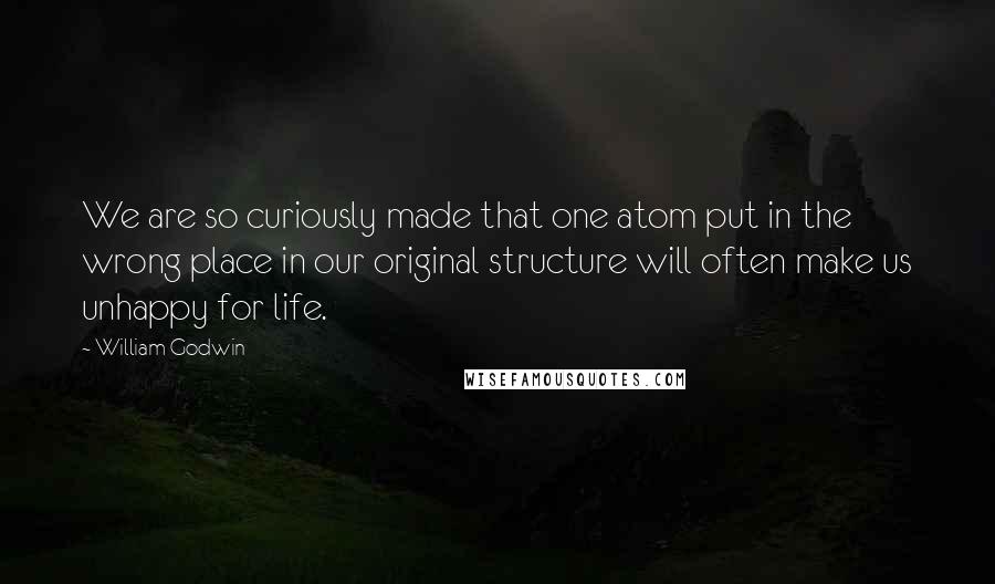 William Godwin Quotes: We are so curiously made that one atom put in the wrong place in our original structure will often make us unhappy for life.