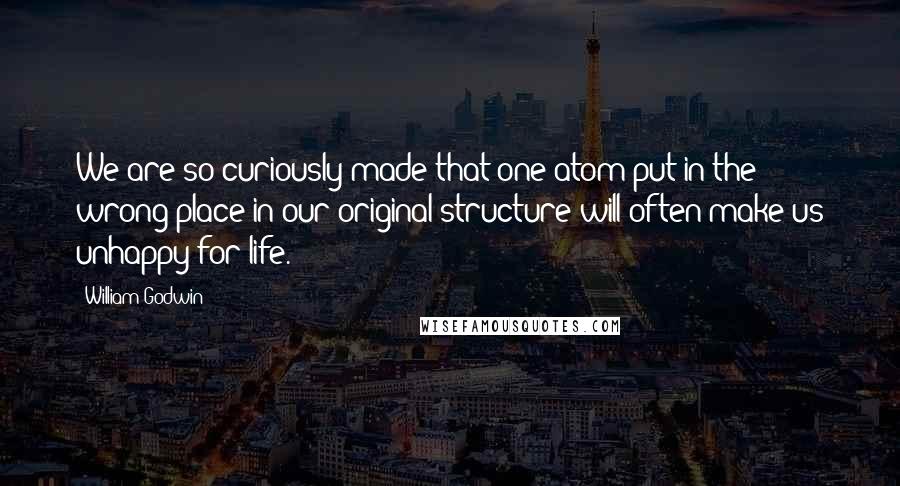 William Godwin Quotes: We are so curiously made that one atom put in the wrong place in our original structure will often make us unhappy for life.
