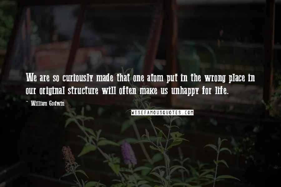 William Godwin Quotes: We are so curiously made that one atom put in the wrong place in our original structure will often make us unhappy for life.