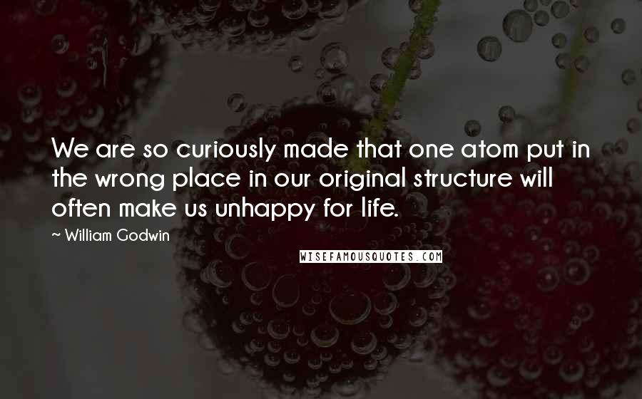 William Godwin Quotes: We are so curiously made that one atom put in the wrong place in our original structure will often make us unhappy for life.