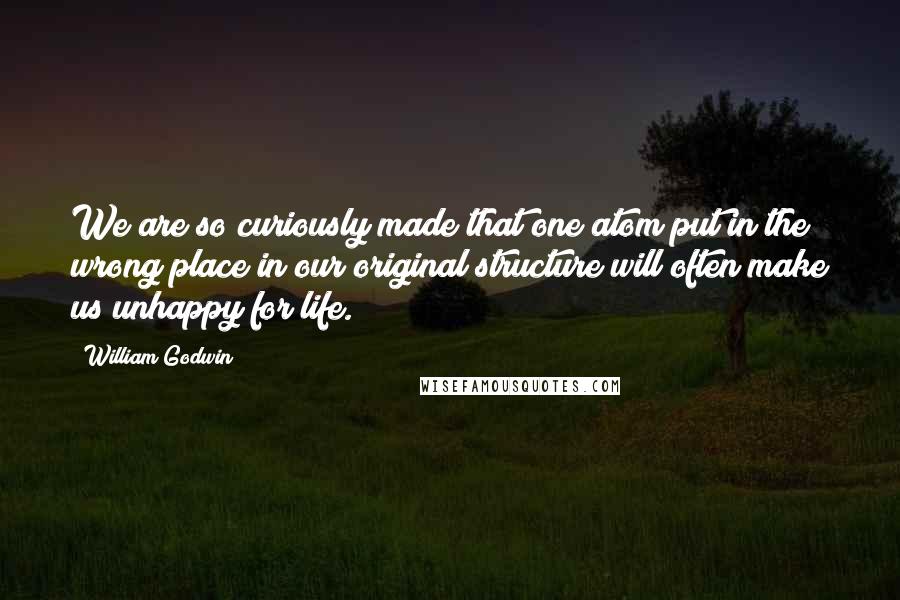 William Godwin Quotes: We are so curiously made that one atom put in the wrong place in our original structure will often make us unhappy for life.