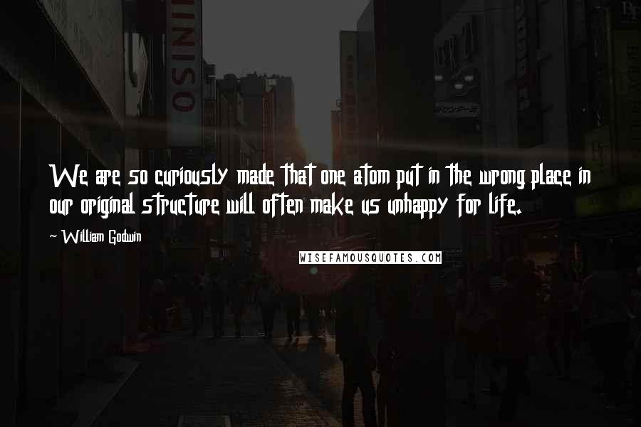 William Godwin Quotes: We are so curiously made that one atom put in the wrong place in our original structure will often make us unhappy for life.