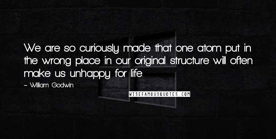 William Godwin Quotes: We are so curiously made that one atom put in the wrong place in our original structure will often make us unhappy for life.