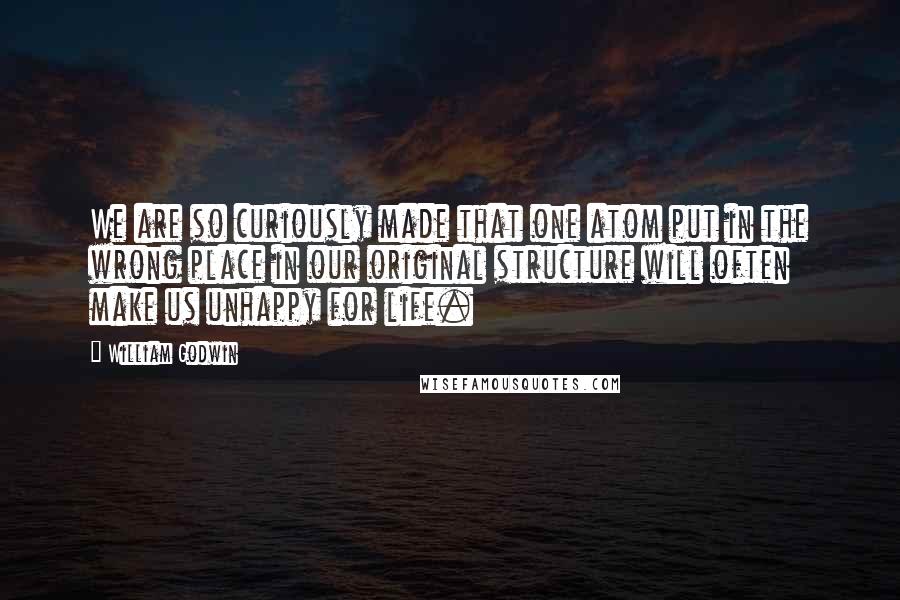 William Godwin Quotes: We are so curiously made that one atom put in the wrong place in our original structure will often make us unhappy for life.