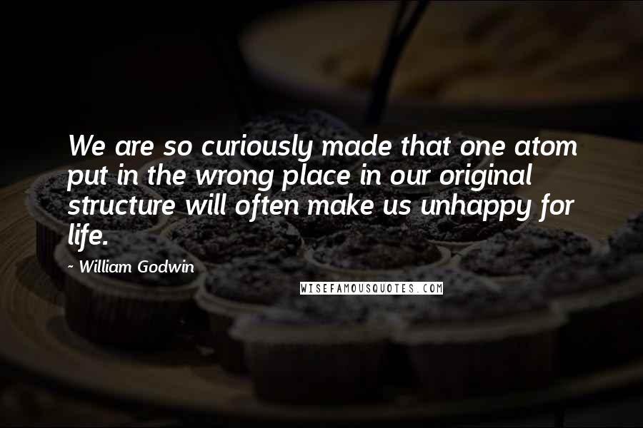 William Godwin Quotes: We are so curiously made that one atom put in the wrong place in our original structure will often make us unhappy for life.