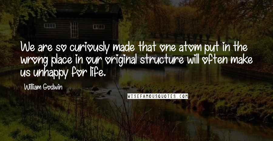 William Godwin Quotes: We are so curiously made that one atom put in the wrong place in our original structure will often make us unhappy for life.