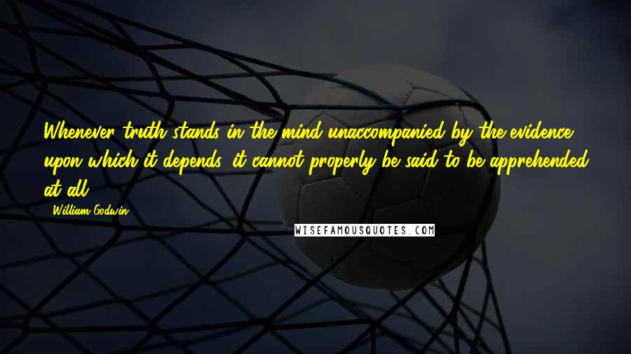 William Godwin Quotes: Whenever truth stands in the mind unaccompanied by the evidence upon which it depends, it cannot properly be said to be apprehended at all.