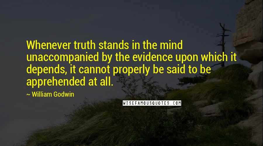 William Godwin Quotes: Whenever truth stands in the mind unaccompanied by the evidence upon which it depends, it cannot properly be said to be apprehended at all.