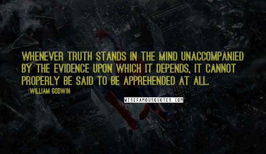 William Godwin Quotes: Whenever truth stands in the mind unaccompanied by the evidence upon which it depends, it cannot properly be said to be apprehended at all.