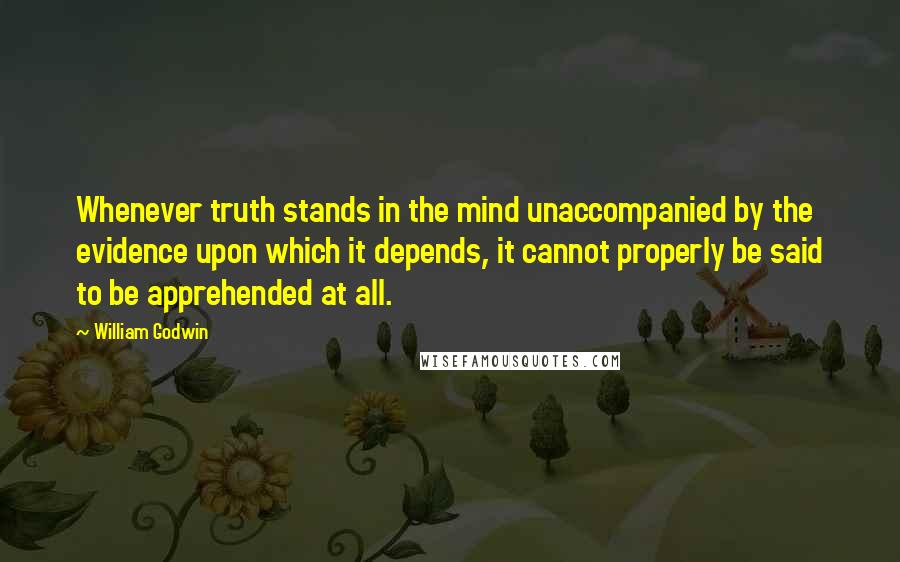 William Godwin Quotes: Whenever truth stands in the mind unaccompanied by the evidence upon which it depends, it cannot properly be said to be apprehended at all.