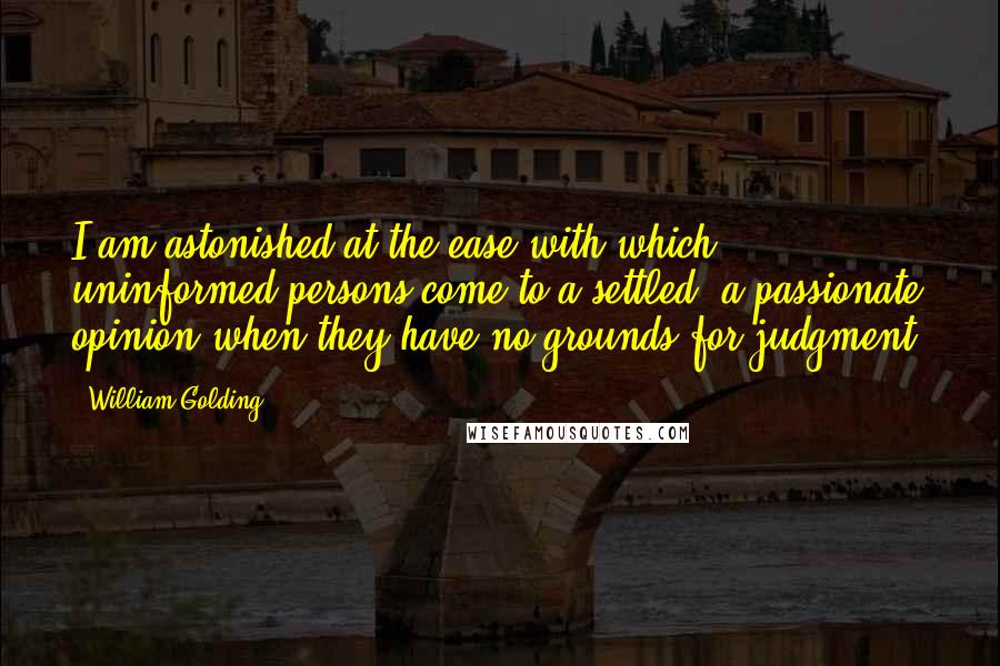 William Golding Quotes: I am astonished at the ease with which uninformed persons come to a settled, a passionate opinion when they have no grounds for judgment.