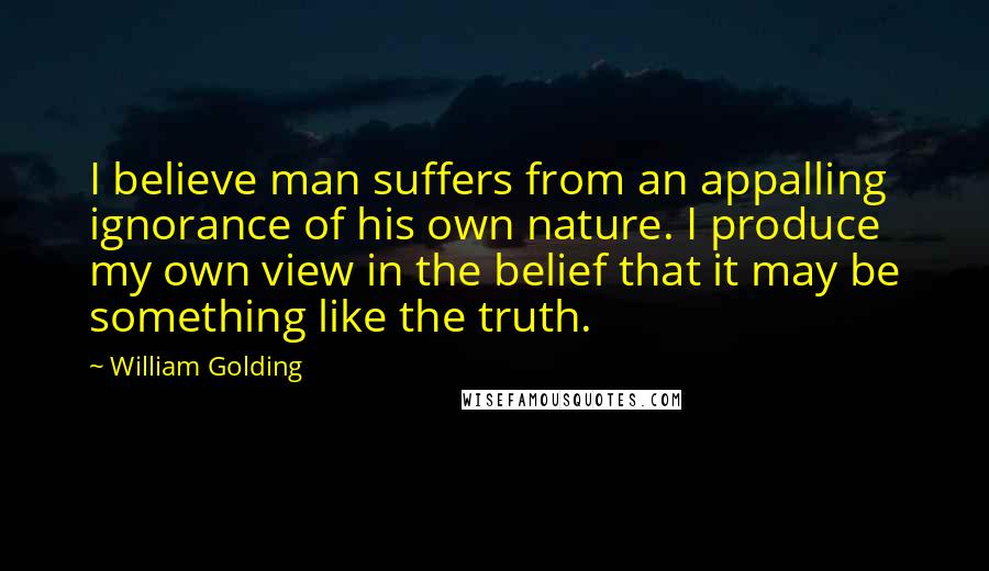 William Golding Quotes: I believe man suffers from an appalling ignorance of his own nature. I produce my own view in the belief that it may be something like the truth.