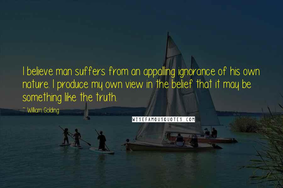 William Golding Quotes: I believe man suffers from an appalling ignorance of his own nature. I produce my own view in the belief that it may be something like the truth.