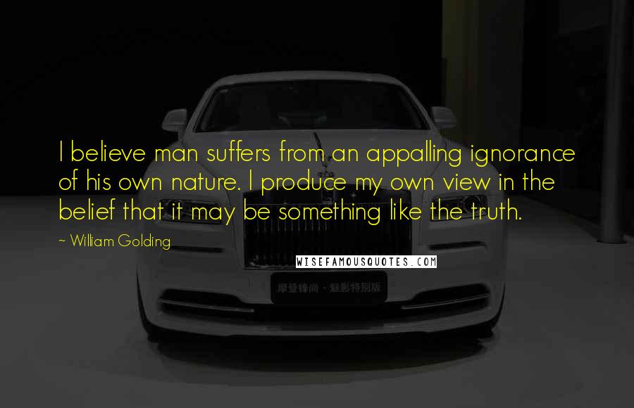 William Golding Quotes: I believe man suffers from an appalling ignorance of his own nature. I produce my own view in the belief that it may be something like the truth.