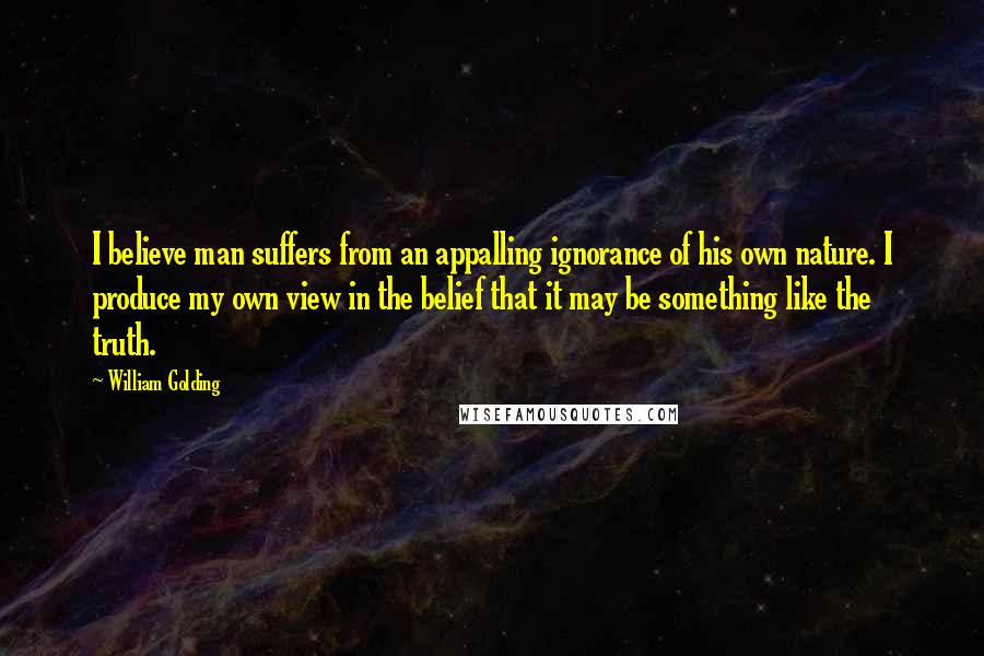 William Golding Quotes: I believe man suffers from an appalling ignorance of his own nature. I produce my own view in the belief that it may be something like the truth.