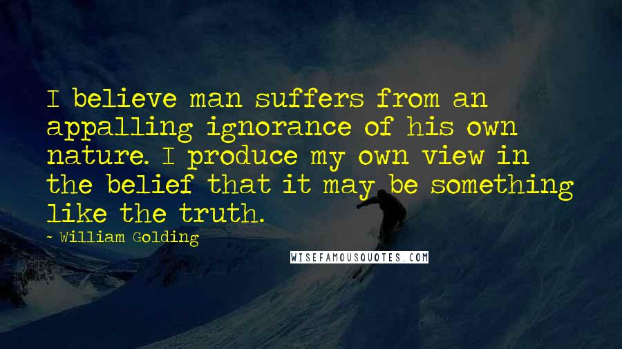 William Golding Quotes: I believe man suffers from an appalling ignorance of his own nature. I produce my own view in the belief that it may be something like the truth.