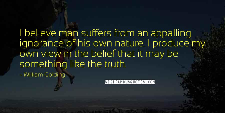 William Golding Quotes: I believe man suffers from an appalling ignorance of his own nature. I produce my own view in the belief that it may be something like the truth.