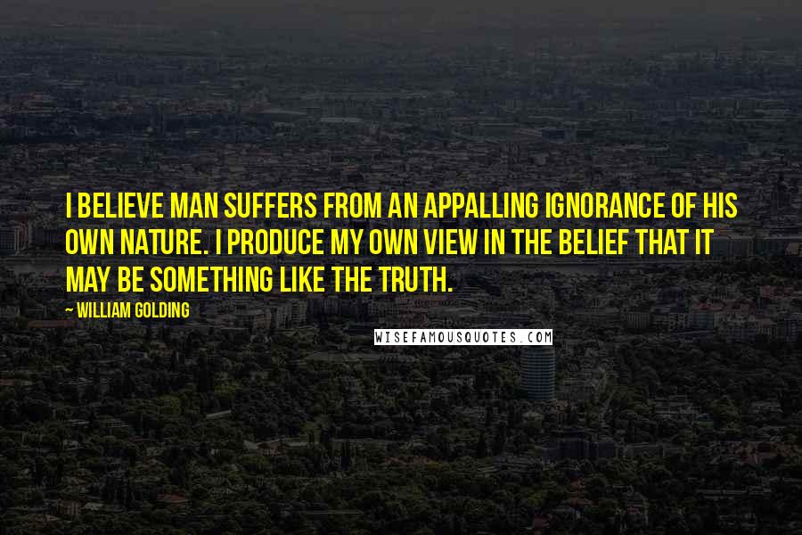 William Golding Quotes: I believe man suffers from an appalling ignorance of his own nature. I produce my own view in the belief that it may be something like the truth.