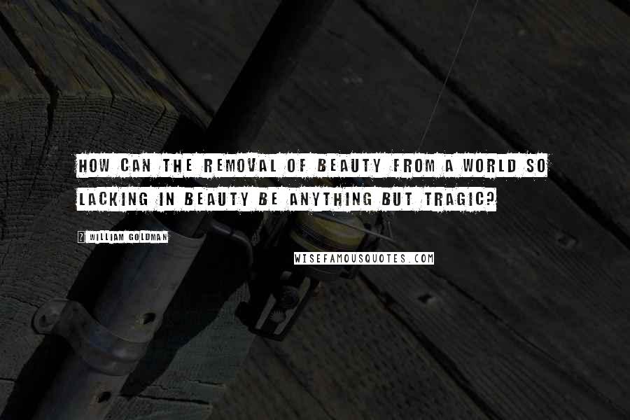 William Goldman Quotes: How can the removal of beauty from a world so lacking in beauty be anything but tragic?