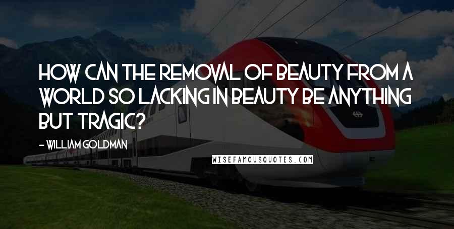 William Goldman Quotes: How can the removal of beauty from a world so lacking in beauty be anything but tragic?