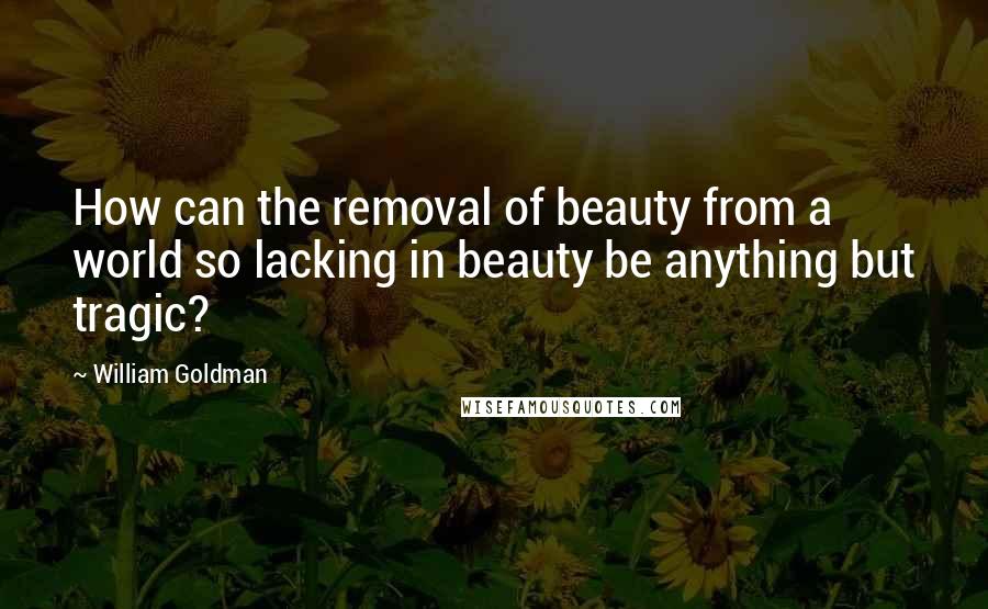 William Goldman Quotes: How can the removal of beauty from a world so lacking in beauty be anything but tragic?