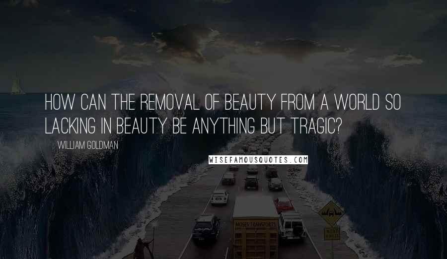 William Goldman Quotes: How can the removal of beauty from a world so lacking in beauty be anything but tragic?