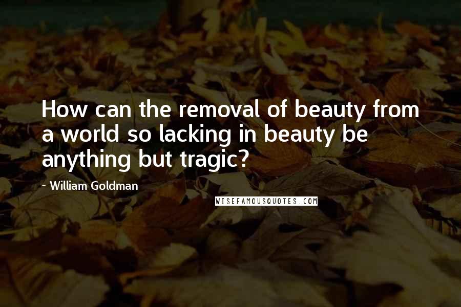 William Goldman Quotes: How can the removal of beauty from a world so lacking in beauty be anything but tragic?