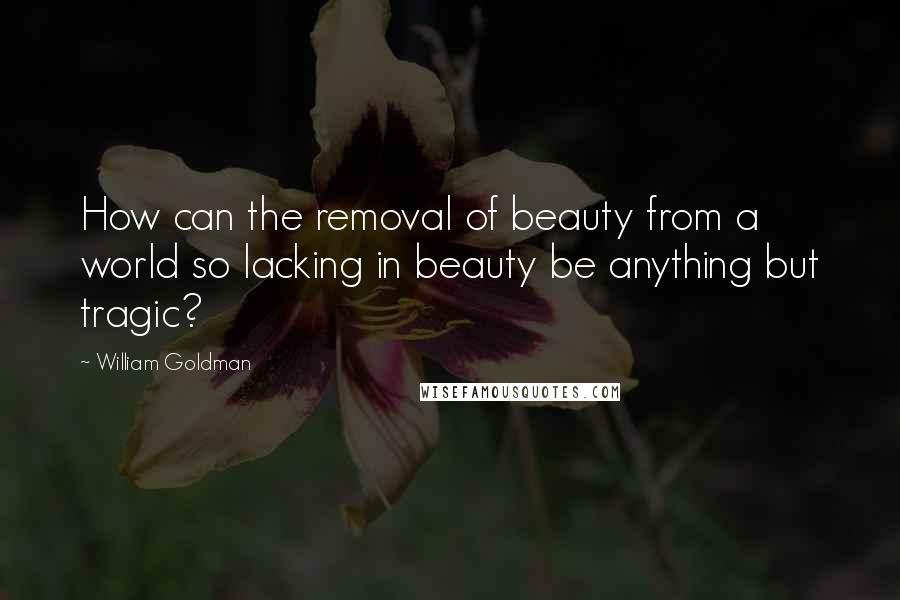 William Goldman Quotes: How can the removal of beauty from a world so lacking in beauty be anything but tragic?